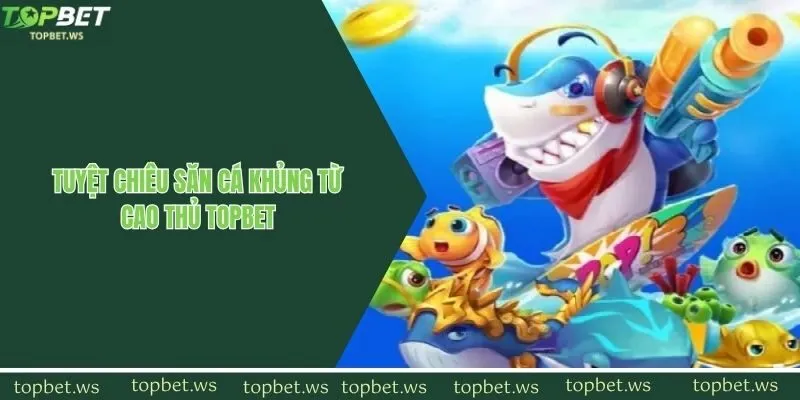 Tuyệt chiêu săn cá khủng từ cao thủ Topbet